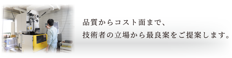 品質からコスト面まで、技術者の立場から最良案をご提案します。